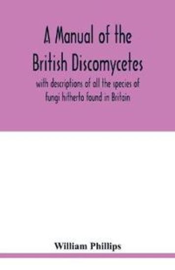 A manual of the British Discomycetes with descriptions of all the species of fungi hitherto found in Britain, included in the family and illustrations of the genera