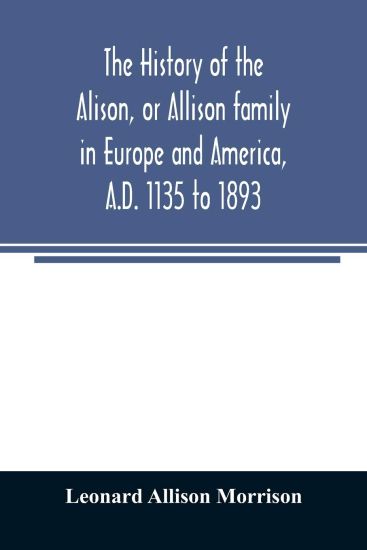 The history of the Alison, or Allison family in Europe and America, A.D. 1135 to 1893; giving an account of the family in Scotland, England, Ireland, Australia, Canada, and the United States