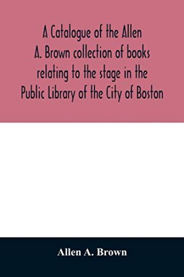 A catalogue of the Allen A. Brown collection of books relating to the stage in the Public Library of the City of Boston