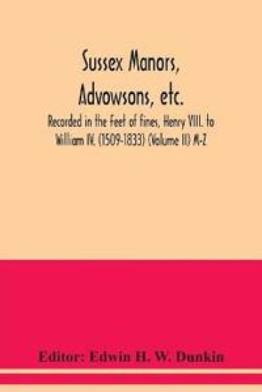 Sussex manors, advowsons, etc., recorded in the Feet of fines, Henry VIII. to William IV. (1509-1833) (Volume II) M-Z