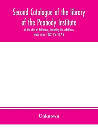 Second catalogue of the library of the Peabody Institute of the city of Baltimore, including the additions made since 1882 (Part I) A-B