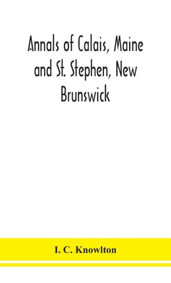 Annals of Calais, Maine and St. Stephen, New Brunswick; including the village of Milltown, Me., and the present town of Milltown, N.B
