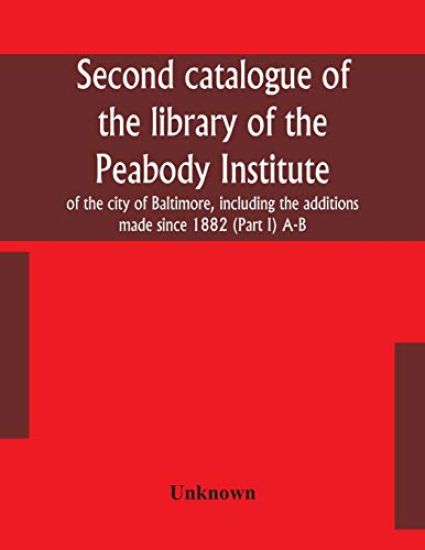 Second catalogue of the library of the Peabody Institute of the city of Baltimore, including the additions made since 1882 (Part I) A-B