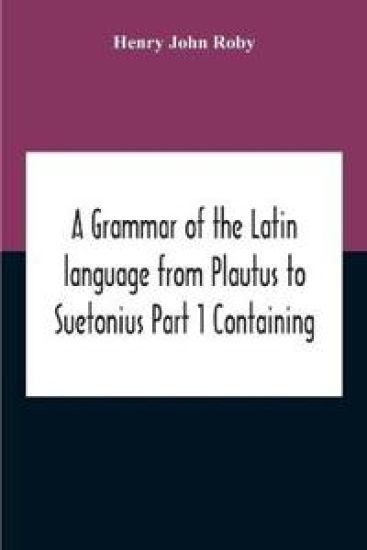 A Grammar Of The Latin Language From Plautus To Suetonius Part 1 Containing