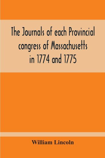 The Journals Of Each Provincial Congress Of Massachusetts In 1774 And 1775, And Of The Committee Of Safety, With An Appendix, Containing The Proceedings Of The County Conventions--Narratives Of The Events Of The Nineteenth Of April, 1775--Papers Relating To Ti