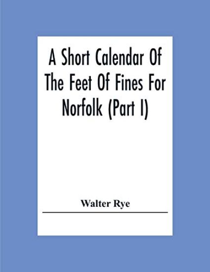 A Short Calendar Of The Feet Of Fines For Norfolk (Part I); In The Reigns Of Richard I, John, Henry Iii & Edward I