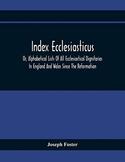 Index Ecclesiasticus; Or, Alphabetical Lists Of All Ecclesiastical Dignitaries In England And Wales Since The Reformation. Containing 150,000 Hitherto Unpublished Entries From The Bishops' Certificates Of Institutions To Livings, Etc., Now Deposited In The