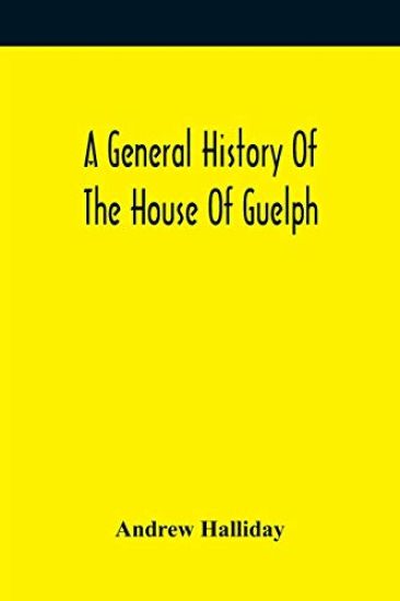 A General History Of The House Of Guelph, Or Royal Family Of Great Britain, From The Earliest Period In Which The Name Appears Upon Record To The Accession Of His Majesty King George The First To The Throne. With An Appendix Of Authentic And Original Documen