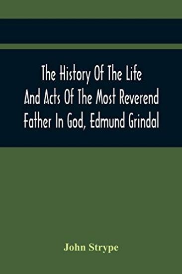 The History Of The Life And Acts Of The Most Reverend Father In God, Edmund Grindal, The First Bishop Of London, And The Second Archbishop Of York And Canterbury Successively, In The Reign Of Queen Elizabeth