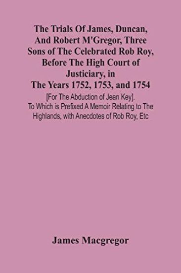 The Trials Of James, Duncan, And Robert M'Gregor, Three Sons Of The Celebrated Rob Roy, Before The High Court Of Justiciary, In The Years 1752, 1753, And 1754 [For The Abduction Of Jean Key]. To Which Is Prefixed A Memoir Relating To The Highlands, With Anecdo