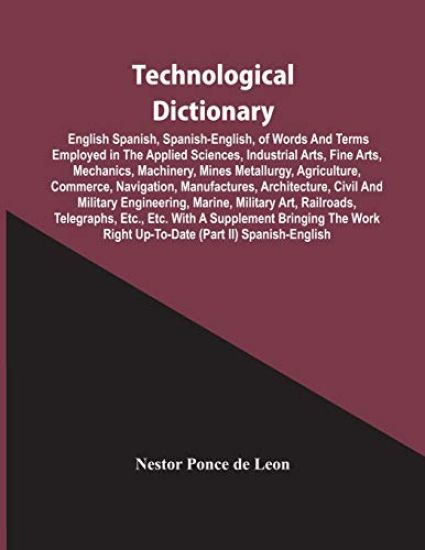 Technological Dictionary; English Spanish, Spanish-English, Of Words And Terms Employed In The Applied Sciences, Industrial Arts, Fine Arts, Mechanics, Machinery, Mines Metallurgy, Agriculture, Commerce, Navigation, Manufactures, Architecture, Civil And Mi