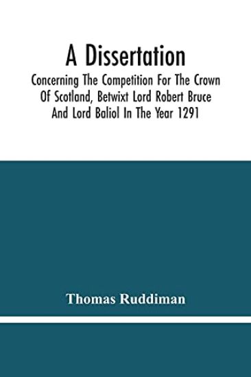 A Dissertation; Concerning The Competition For The Crown Of Scotland, Betwixt Lord Robert Bruce And Lord Baliol In The Year 1291; Wherein Is Proved, That By The Laws Of God And Of Nature, By The Civil Feudal Laws, And Particularly By The Fundamental Law And