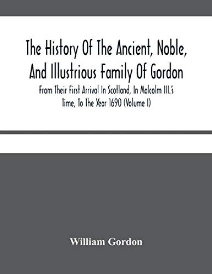 The History Of The Ancient, Noble, And Illustrious Family Of Gordon, From Their First Arrival In Scotland, In Malcolm Iii.'S Time, To The Year 1690