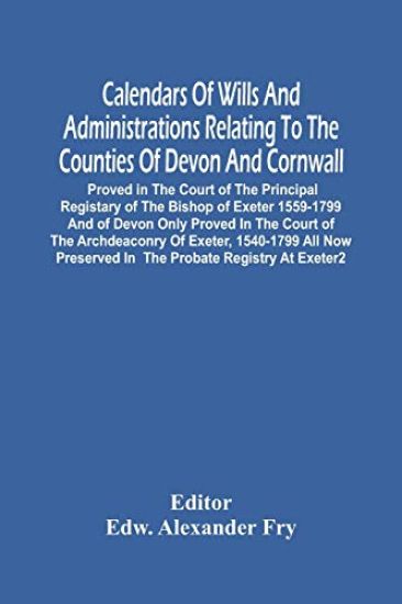 Calendars Of Wills And Administrations Relating To The Counties Of Devon And Cornwall, Proved In The Court Of The Principal Registary Of The Bishop Of Exeter 1559-1799 And Of Devon Only Proved In The Court Of The Archdeaconry Of Exeter, 1540-1799 All Now P