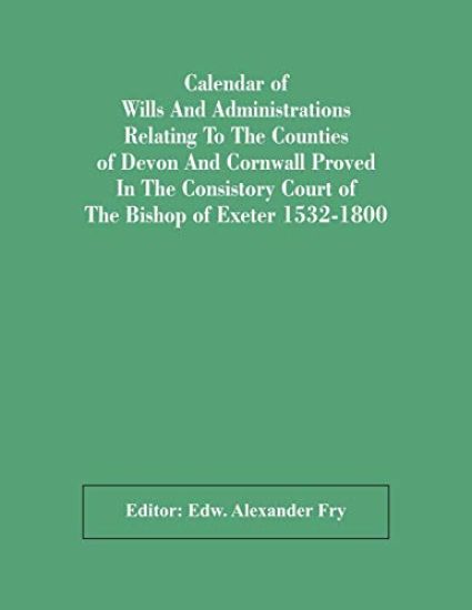 Calendar Of Wills And Administrations Relating To The Counties Of Devon And Cornwall Proved In The Consistory Court Of The Bishop Of Exeter 1532-1800