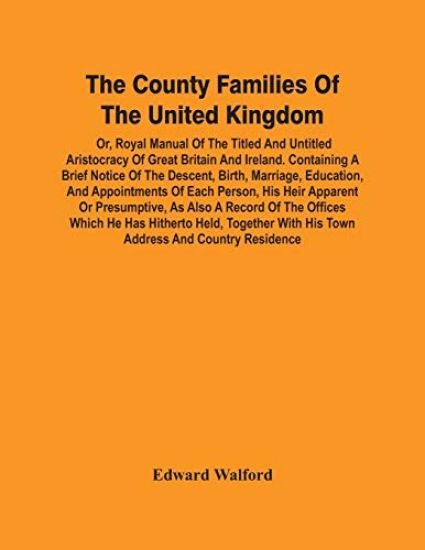 The County Families Of The United Kingdom; Or, Royal Manual Of The Titled And Untitled Aristocracy Of Great Britain And Ireland. Containing A Brief Notice Of The Descent, Birth, Marriage, Education, And Appointments Of Each Person, His Heir Apparent Or Presump