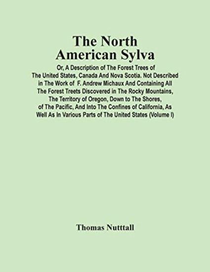 The North American Sylva; Or, A Description Of The Forest Trees Of The United States, Canada And Nova Scotia. Not Described In The Work Of F. Andrew Michaux And Containing All The Forest Treets Discovered In The Rocky Mountains, The Territory Of Oregon, Down T