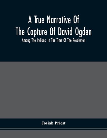 A True Narrative Of The Capture Of David Ogden, Among The Indians, In The Time Of The Revolution, And Of The Slavery And Sufferings He Endured, With An Account Of His Almost Miraculous Escape After Several Years' Bondage With Eight Other Highly Interesting S