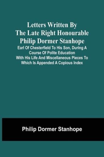 Letters Written By The Late Right Honourable Philip Dormer Stanhope, Earl Of Chesterfield To His Son, During A Course Of Polite Education With His Life And Miscellaneous Pieces To Which Is Appended A Copious Index