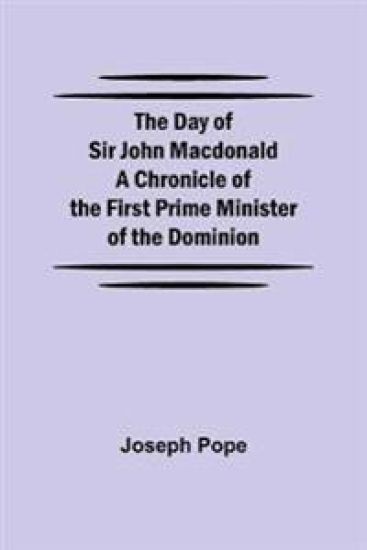The Day of Sir John Macdonald A Chronicle of the First Prime Minister of the Dominion