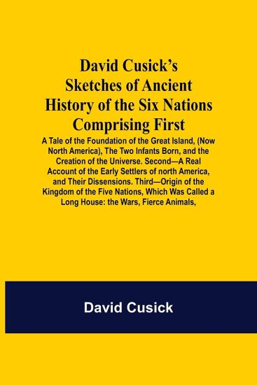 David Cusick'S Sketches Of Ancient History Of The Six Nations Comprising First-A Tale Of The Foundation Of The Great Island, (Now North America), The Two Infants Born, And The Creation Of The Universe. Second-A Real Account Of The Early Settlers Of North A