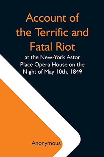 Account Of The Terrific And Fatal Riot At The New-York Astor Place Opera House On The Night Of May 10Th, 1849; With The Quarrels Of Forrest And Macready Including All The Causes Which Led To That Awful Tragedy Wherein An Infuriated Mob Was Quelled By The P