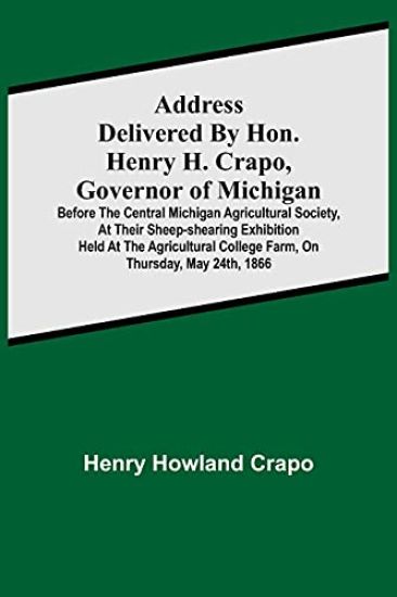 Address delivered by Hon. Henry H. Crapo, Governor of Michigan, before the Central Michigan Agricultural Society, at their Sheep-shearing Exhibition held at the Agricultural College Farm, on Thursday, May 24th, 1866