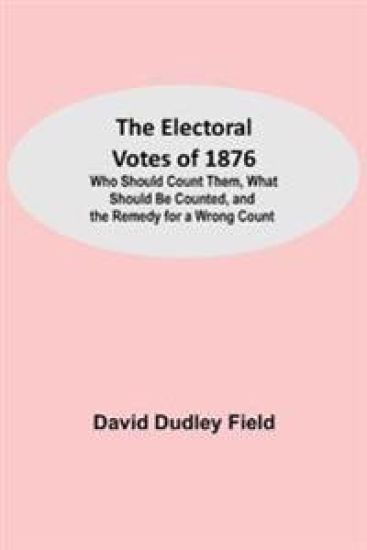 The Electoral Votes of 1876; Who Should Count Them, What Should Be Counted, and the Remedy for a Wrong Count