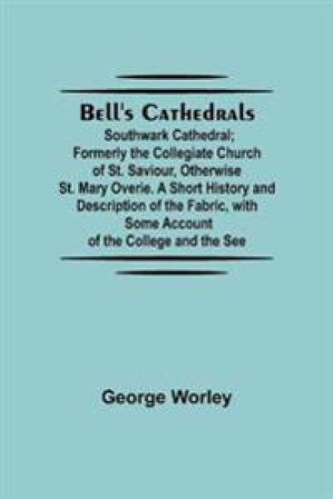 Bell'S Cathedrals; Southwark Cathedral; Formerly The Collegiate Church Of St. Saviour, Otherwise St. Mary Overie. A Short History And Description Of The Fabric, With Some Account Of The College And The See