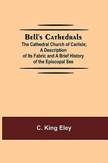 Bell'S Cathedrals; The Cathedral Church Of Carlisle; A Description Of Its Fabric And A Brief History Of The Episcopal See