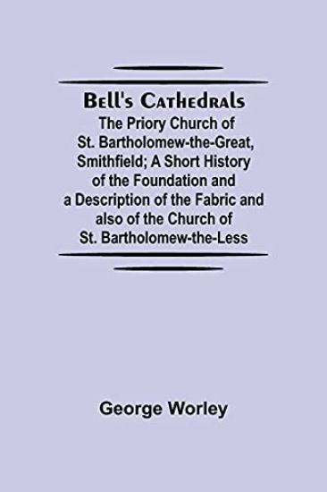 Bell'S Cathedrals; The Priory Church Of St. Bartholomew-The-Great, Smithfield; A Short History Of The Foundation And A Description Of The Fabric And Also Of The Church Of St. Bartholomew-The-Less