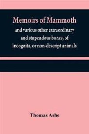 Memoirs of mammoth, and various other extraordinary and stupendous bones, of incognita, or non-descript animals