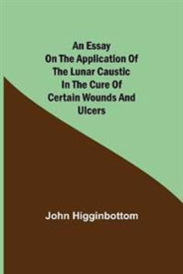 An Essay on the Application of the Lunar Caustic in the Cure of Certain Wounds and Ulcers