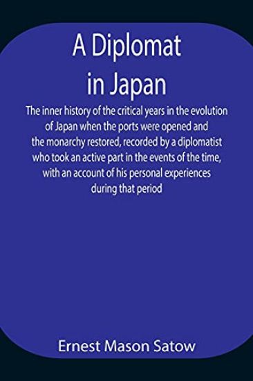A Diplomat in Japan The inner history of the critical years in the evolution of Japan when the ports were opened and the monarchy restored, recorded by a diplomatist who took an active part in the events of the time, with an account of his personal experienc