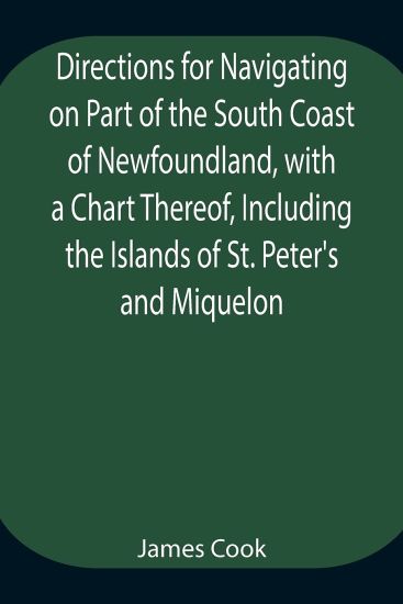 Directions for Navigating on Part of the South Coast of Newfoundland, with a Chart Thereof, Including the Islands of St. Peter's and Miquelon And a Particular Account of the Bays, Harbours, Rocks, Land-marks, Depths of Water, Latitudes, Bearings, and Dista
