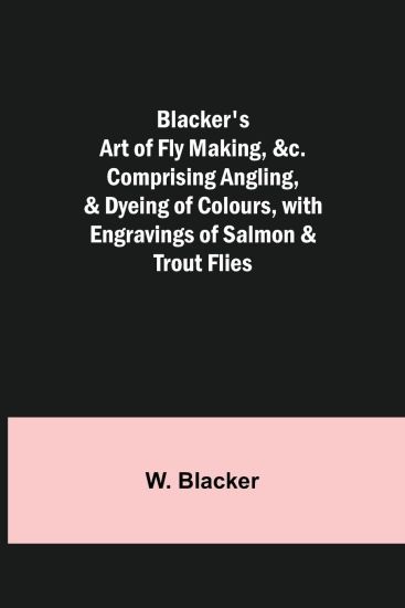 Blacker's Art of Fly Making, &c.; Comprising Angling, & Dyeing of Colours, with Engravings of Salmon & Trout Flies