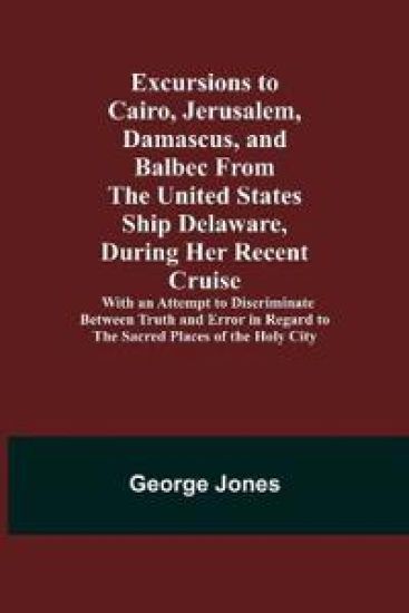 Excursions to Cairo, Jerusalem, Damascus, and Balbec From the United States Ship Delaware, During Her Recent Cruise; With an Attempt to Discriminate Between Truth and Error in Regard to the Sacred Places of the Holy City