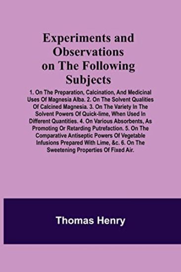 Experiments and Observations on the Following Subjects; 1. On the preparation, calcination, and medicinal uses of Magnesia Alba. 2. On the solvent qualities of calcined Magnesia. 3. On the variety in the solvent powers of quick-lime, when used in different