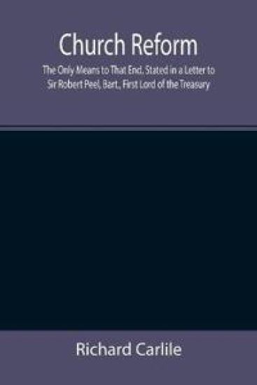 Church Reform; The Only Means to That End, Stated in a Letter to Sir Robert Peel, Bart., First Lord of the Treasury