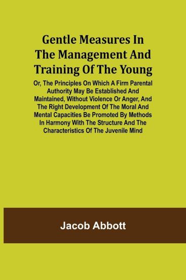 Gentle Measures in the Management and Training of the Young; Or, the Principles on Which a Firm Parental Authority May Be Established and Maintained, Without Violence or Anger, and the Right Development of the Moral and Mental Capacities Be Promoted by Met