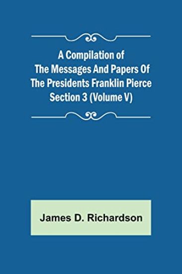 A Compilation of the Messages and Papers of the Presidents Section 3 (Volume V) Franklin Pierce