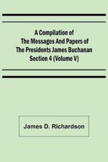 A Compilation of the Messages and Papers of the Presidents Section 4 (Volume V) James Buchanan