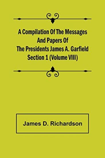 A Compilation of the Messages and Papers of the Presidents Section 1 (Volume VIII) James A. Garfield