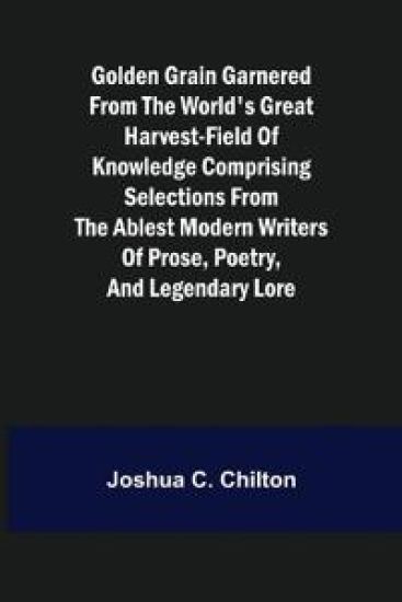 Golden Grain Garnered from the World's Great Harvest-field of Knowledge Comprising Selections from the Ablest Modern Writers of Prose, Poetry, and Legendary Lore