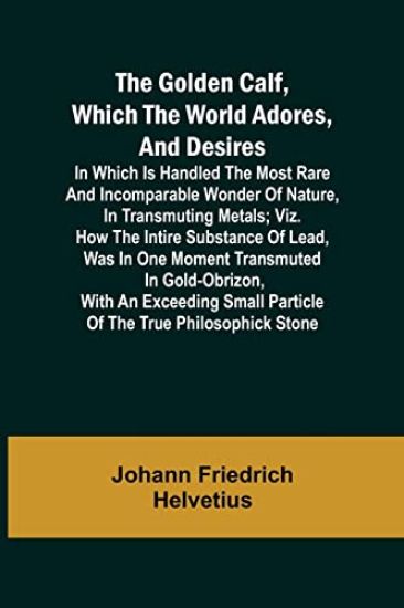 The Golden Calf, Which the World Adores, and Desires; In Which Is Handled the Most Rare and Incomparable Wonder of Nature, in Transmuting Metals; viz. How the Intire Substance of Lead, Was in One Moment Transmuted in Gold-Obrizon, with an Exceeding Small Parti