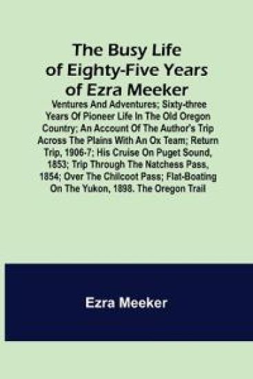 The Busy Life of Eighty-Five Years of Ezra Meeker; Ventures and adventures; sixty-three years of pioneer life in the old Oregon country; an account of the author's trip across the plains with an ox team; return trip, 1906-7; his cruise on Puget Sound, 1853; tr