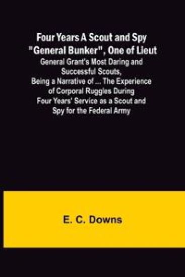 Four Years A Scout and Spy "General Bunker", One of Lieut. General Grant's Most Daring and Successful Scouts, Being a Narrative of ... the Experience of Corporal Ruggles During Four Years' Service as a Scout and Spy for the Federal Army