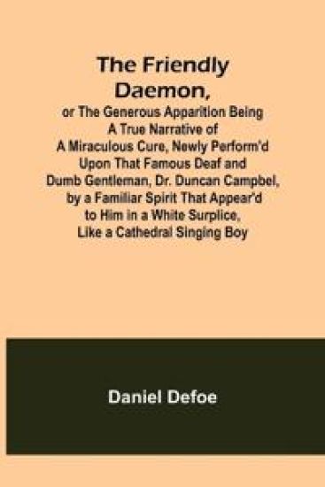 The Friendly Daemon, or the Generous Apparition Being a True Narrative of a Miraculous Cure, Newly Perform'd Upon That Famous Deaf and Dumb Gentleman, Dr. Duncan Campbel, by a Familiar Spirit That Appear'd to Him in a White Surplice, Like a Cathedral Singing B
