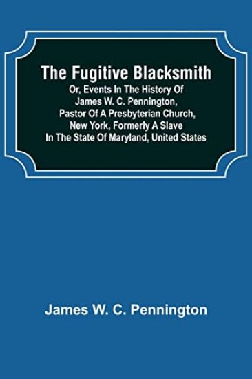 The Fugitive Blacksmith or, Events in the History of James W. C. Pennington, Pastor of a Presbyterian Church, New York, Formerly a Slave in the State of Maryland, United States