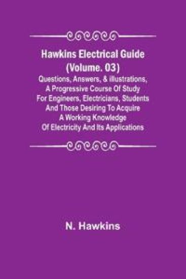 Hawkins Electrical Guide (Volume. 03) Questions, Answers, & Illustrations, A progressive course of study for engineers, electricians, students and those desiring to acquire a working knowledge of electricity and its applications